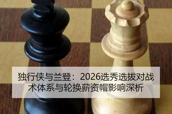 独行侠与兰登：2026选秀选拔对战术体系与轮换薪资帽影响深析