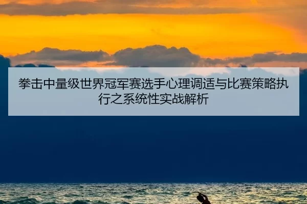 拳击中量级世界冠军赛选手心理调适与比赛策略执行之系统性实战解析