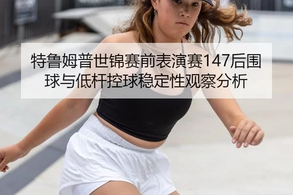 特鲁姆普世锦赛前表演赛147后围球与低杆控球稳定性观察分析